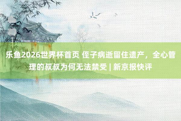 乐鱼2026世界杯首页 侄子病逝留住遗产，全心管理的叔叔为何无法禁受 | 新京报快评