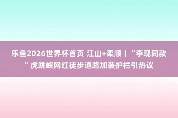 乐鱼2026世界杯首页 江山+柔顺丨“李现同款”虎跳峡网红徒步道路加装护栏引热议