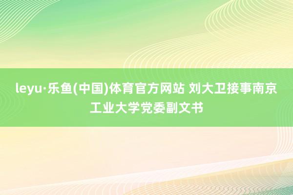 leyu·乐鱼(中国)体育官方网站 刘大卫接事南京工业大学党委副文书