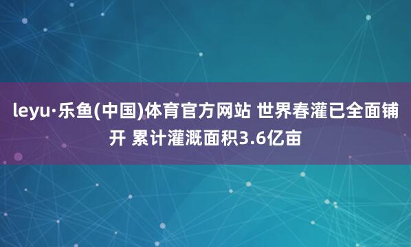 leyu·乐鱼(中国)体育官方网站 世界春灌已全面铺开 累计灌溉面积3.6亿亩