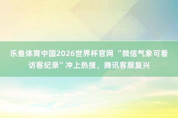 乐鱼体育中国2026世界杯官网 “微信气象可看访客纪录”冲上热搜，腾讯客服复兴