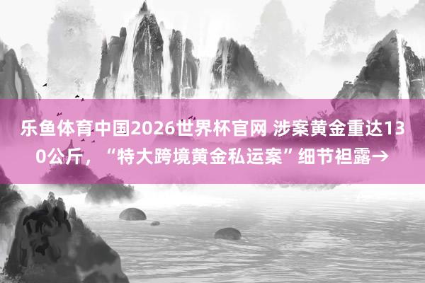 乐鱼体育中国2026世界杯官网 涉案黄金重达130公斤，“特大跨境黄金私运案”细节袒露→