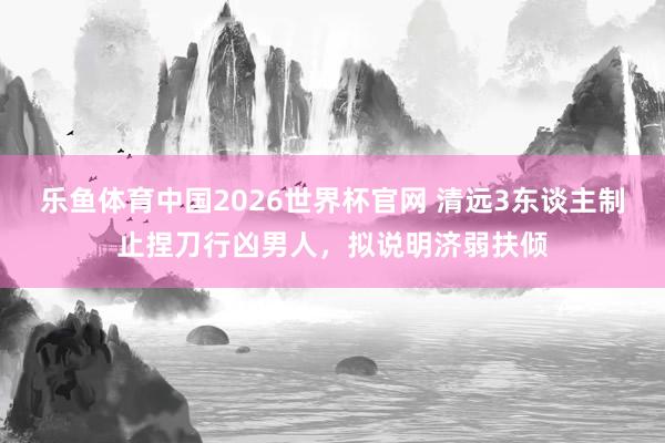乐鱼体育中国2026世界杯官网 清远3东谈主制止捏刀行凶男人，拟说明济弱扶倾