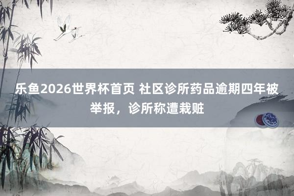 乐鱼2026世界杯首页 社区诊所药品逾期四年被举报，诊所称遭栽赃