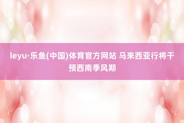 leyu·乐鱼(中国)体育官方网站 马来西亚行将干预西南季风期