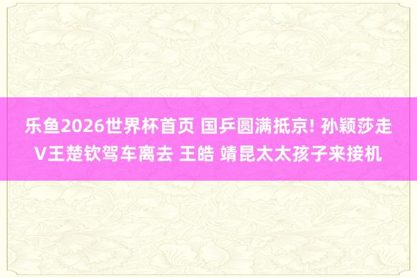 乐鱼2026世界杯首页 国乒圆满抵京! 孙颖莎走V王楚钦驾车离去 王皓 靖昆太太孩子来接机