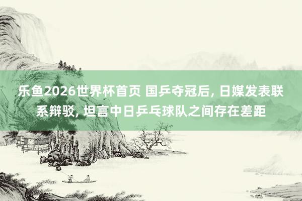 乐鱼2026世界杯首页 国乒夺冠后， 日媒发表联系辩驳， 坦言中日乒乓球队之间存在差距