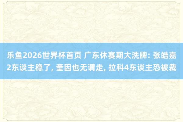 乐鱼2026世界杯首页 广东休赛期大洗牌: 张皓嘉2东谈主稳了， 奎因也无谓走， 拉科4东谈主恐被裁