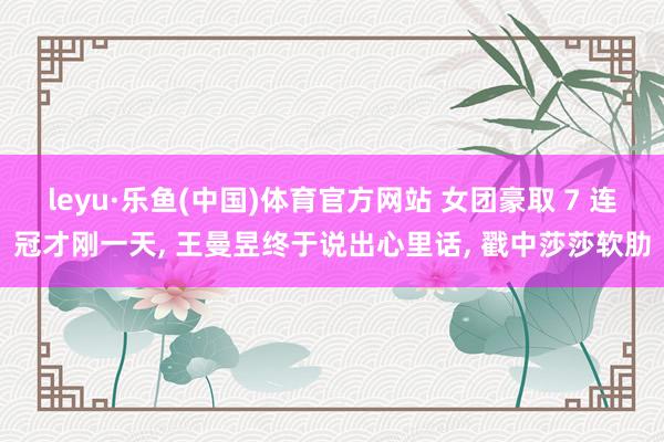 leyu·乐鱼(中国)体育官方网站 女团豪取 7 连冠才刚一天， 王曼昱终于说出心里话， 戳中莎莎软肋