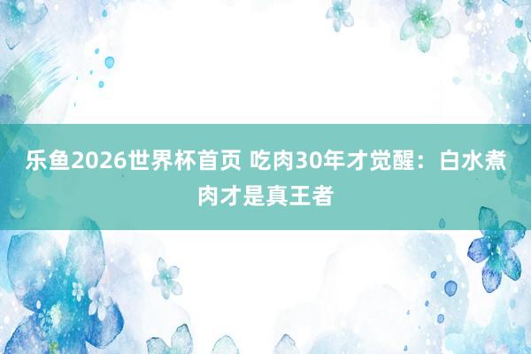 乐鱼2026世界杯首页 吃肉30年才觉醒:白水煮肉才是真王者