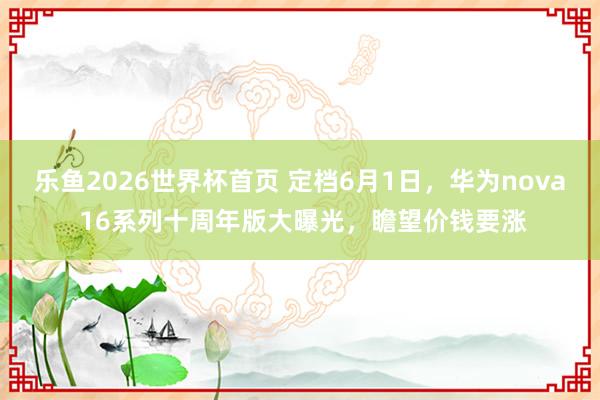 乐鱼2026世界杯首页 定档6月1日，华为nova 16系列十周年版大曝光，瞻望价钱要涨