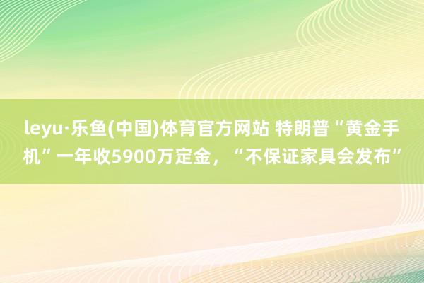 leyu·乐鱼(中国)体育官方网站 特朗普“黄金手机”一年收5900万定金，“不保证家具会发布”
