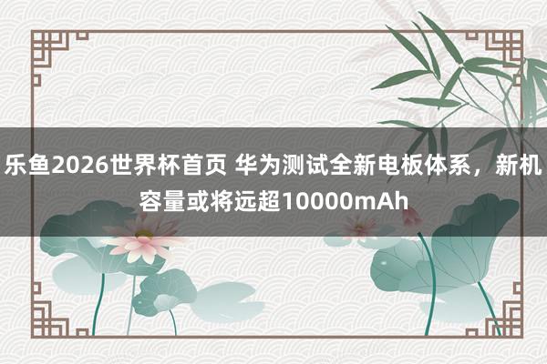 乐鱼2026世界杯首页 华为测试全新电板体系，新机容量或将远超10000mAh