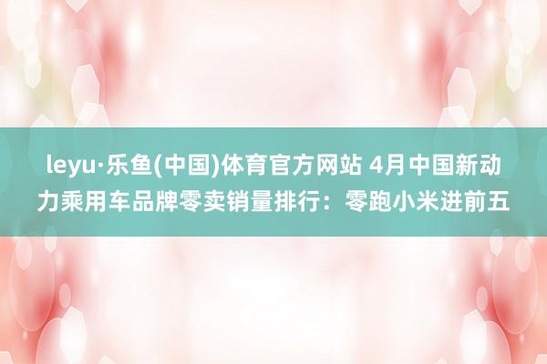 leyu·乐鱼(中国)体育官方网站 4月中国新动力乘用车品牌零卖销量排行：零跑小米进前五
