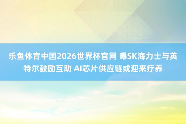 乐鱼体育中国2026世界杯官网 曝SK海力士与英特尔鼓励互助 AI芯片供应链或迎来疗养