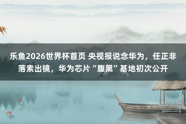 乐鱼2026世界杯首页 央视报说念华为，任正非落索出镜，华为芯片“腹黑”基地初次公开