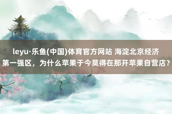 leyu·乐鱼(中国)体育官方网站 海淀北京经济第一强区,为什么苹果于今莫得在那开苹果自营店?