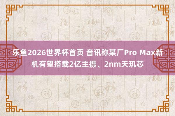 乐鱼2026世界杯首页 音讯称某厂Pro Max新机有望搭载2亿主摄、2nm天玑芯
