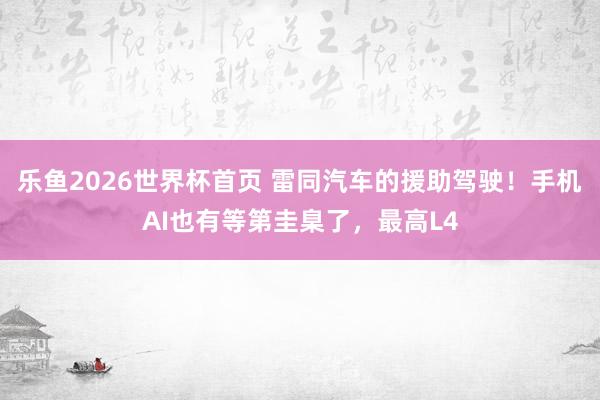 乐鱼2026世界杯首页 雷同汽车的援助驾驶！手机AI也有等第圭臬了，最高L4