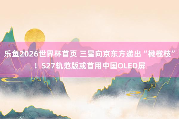 乐鱼2026世界杯首页 三星向京东方递出“橄榄枝”！S27轨范版或首用中国OLED屏