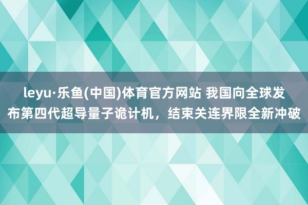 leyu·乐鱼(中国)体育官方网站 我国向全球发布第四代超导量子诡计机，结束关连界限全新冲破