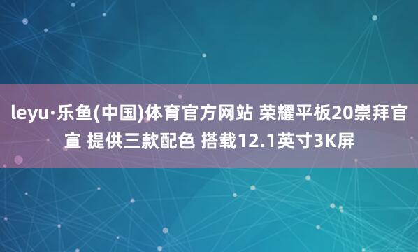 leyu·乐鱼(中国)体育官方网站 荣耀平板20崇拜官宣 提供三款配色 搭载12.1英寸3K屏