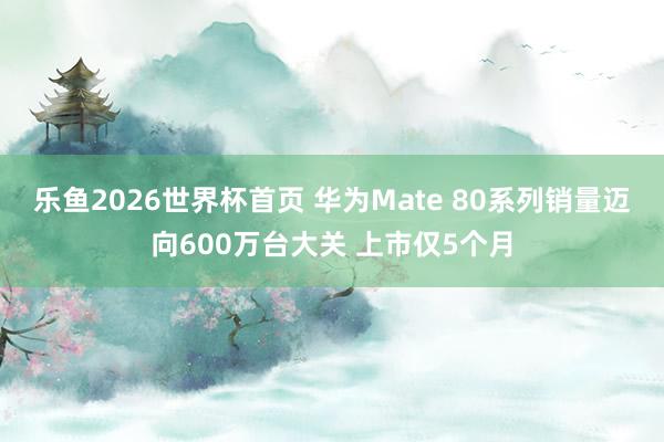 乐鱼2026世界杯首页 华为Mate 80系列销量迈向600万台大关 上市仅5个月
