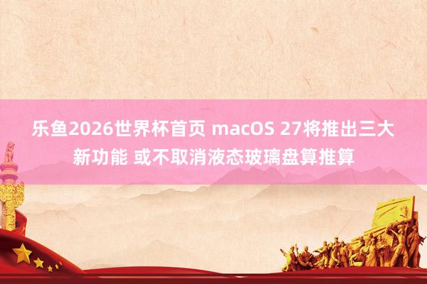 乐鱼2026世界杯首页 macOS 27将推出三大新功能 或不取消液态玻璃盘算推算