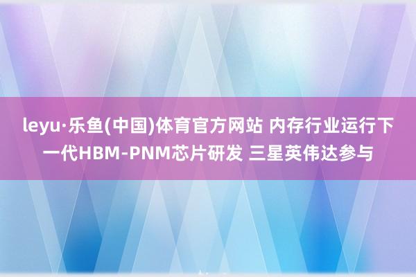 leyu·乐鱼(中国)体育官方网站 内存行业运行下一代HBM-PNM芯片研发 三星英伟达参与