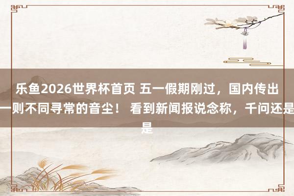 乐鱼2026世界杯首页 五一假期刚过，国内传出一则不同寻常的音尘！ 看到新闻报说念称，千问还是