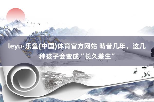 leyu·乐鱼(中国)体育官方网站 畴昔几年，这几种孩子会变成“长久差生”