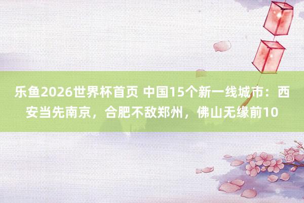 乐鱼2026世界杯首页 中国15个新一线城市：西安当先南京，合肥不敌郑州，佛山无缘前10