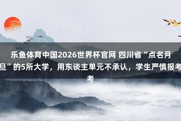 乐鱼体育中国2026世界杯官网 四川省“点名月旦”的5所大学,用东谈主单元不承认,学生严慎报考