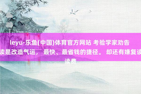leyu·乐鱼(中国)体育官方网站 考验学家劝告 复读是改造气运, 最快、最省钱的捷径。 却还有嫌复读费