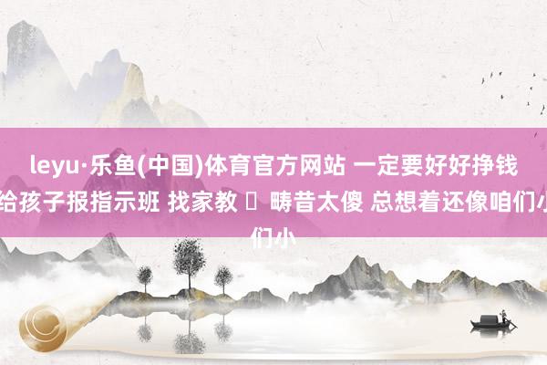 leyu·乐鱼(中国)体育官方网站 一定要好好挣钱 给孩子报指示班 找家教 畴昔太傻 总想着还像咱们小