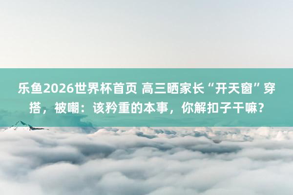 乐鱼2026世界杯首页 高三晒家长“开天窗”穿搭，被嘲：该矜重的本事，你解扣子干嘛？