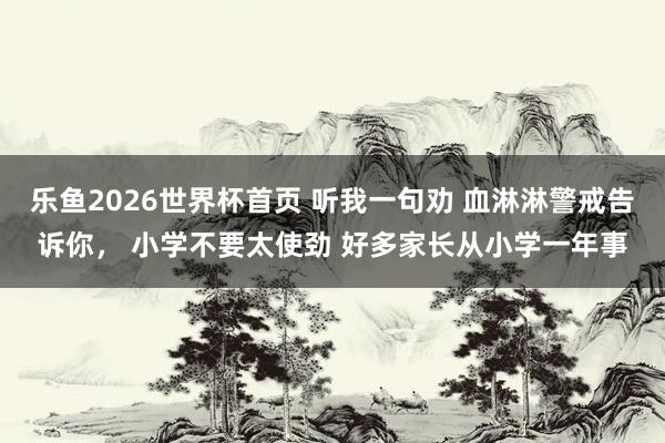 乐鱼2026世界杯首页 听我一句劝 血淋淋警戒告诉你， 小学不要太使劲 好多家长从小学一年事