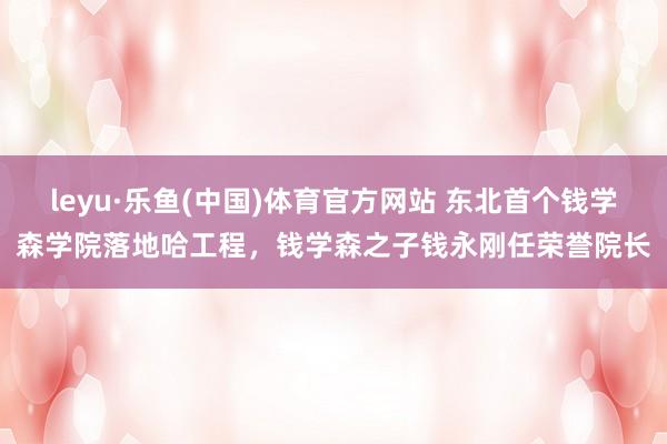 leyu·乐鱼(中国)体育官方网站 东北首个钱学森学院落地哈工程，钱学森之子钱永刚任荣誉院长