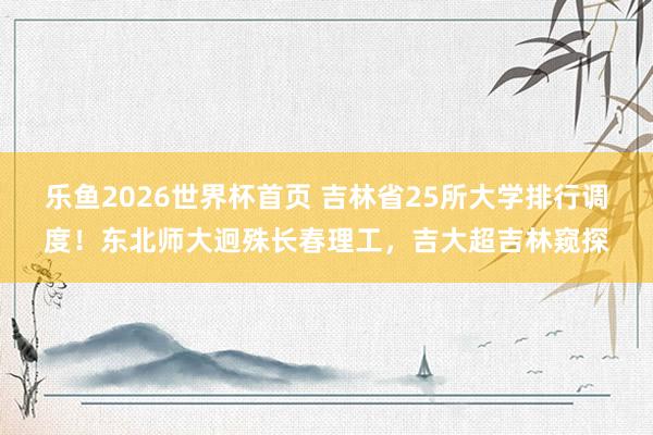 乐鱼2026世界杯首页 吉林省25所大学排行调度!东北师大迥殊长春理工,吉大超吉林窥探