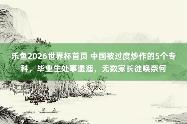 乐鱼2026世界杯首页 中国被过度炒作的5个专科，毕业生处事逶迤，无数家长徒唤奈何