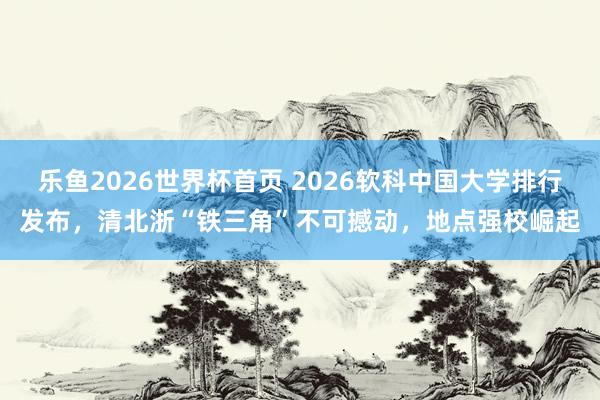 乐鱼2026世界杯首页 2026软科中国大学排行发布，清北浙“铁三角”不可撼动，地点强校崛起