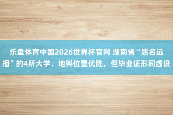乐鱼体育中国2026世界杯官网 湖南省“恶名远播”的4所大学，地舆位置优胜，但毕业证形同虚设