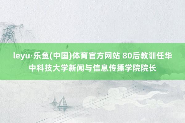 leyu·乐鱼(中国)体育官方网站 80后教训任华中科技大学新闻与信息传播学院院长