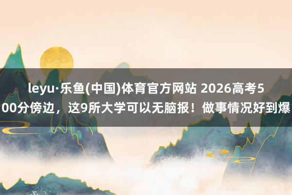 leyu·乐鱼(中国)体育官方网站 2026高考500分傍边，这9所大学可以无脑报！做事情况好到爆