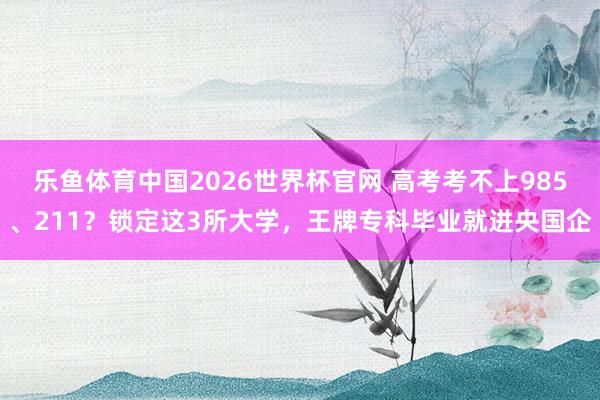 乐鱼体育中国2026世界杯官网 高考考不上985、211？锁定这3所大学，王牌专科毕业就进央国企