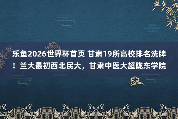 乐鱼2026世界杯首页 甘肃19所高校排名洗牌！兰大最初西北民大，甘肃中医大超陇东学院