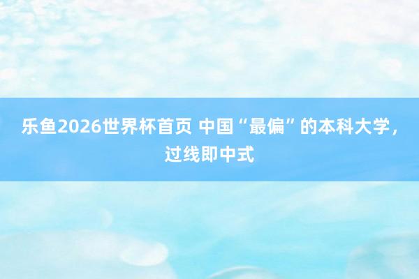 乐鱼2026世界杯首页 中国“最偏”的本科大学，过线即中式