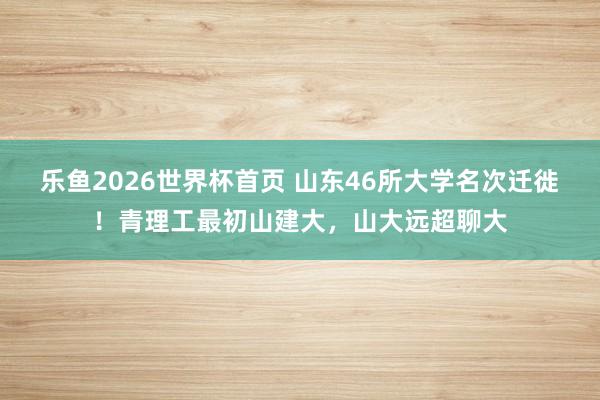 乐鱼2026世界杯首页 山东46所大学名次迁徙！青理工最初山建大，山大远超聊大