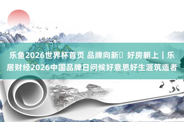 乐鱼2026世界杯首页 品牌向新・好房朝上｜乐居财经2026中国品牌日问候好意思好生涯筑造者
