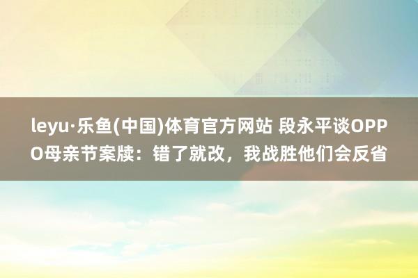 leyu·乐鱼(中国)体育官方网站 段永平谈OPPO母亲节案牍:错了就改,我战胜他们会反省